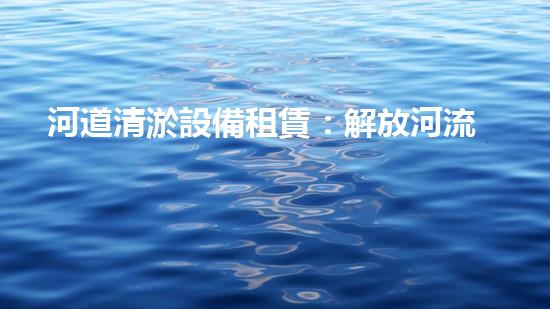 河道清淤設備租賃：解放河流，還給大自然！